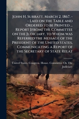 John H. Surratt. March 2, 1867. -- Laid on the Table and Ordered to be Printed ... Report [from] the Committee on the Judiciary, to Whom was Referred by United States Congress House Committe