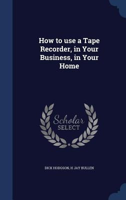 How to use a Tape Recorder, in Your Business, in Your Home by Hodgson, Dick