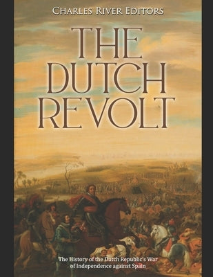 The Dutch Revolt: The History of the Dutch Republic's War of Independence against Spain by Charles River