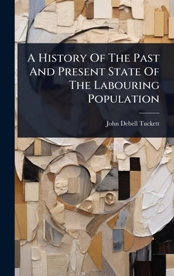 A History Of The Past And Present State Of The Labouring Population by Tuckett, John Debell