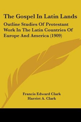 The Gospel In Latin Lands: Outline Studies Of Protestant Work In The Latin Countries Of Europe And America (1909) by Clark, Francis Edward