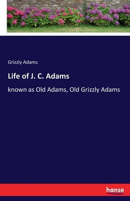 Life of J. C. Adams: known as Old Adams, Old Grizzly Adams by Adams, Grizzly
