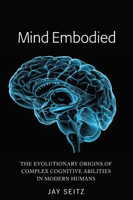 Mind Embodied: The Evolutionary Origins of Complex Cognitive Abilities in Modern Humans by Seitz, Jay