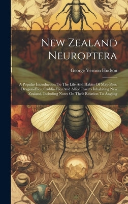 New Zealand Neuroptera: A Popular Introduction To The Life And Habits Of May-flies, Dragon-flies, Caddis-flies And Allied Insects Inhabiting N by Hudson, George Vernon