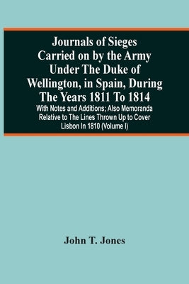 Journals Of Sieges Carried On By The Army Under The Duke Of Wellington, In Spain, During The Years 1811 To 1814: With Notes And Additions; Also Memora by T. Jones, John