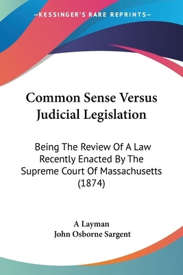 Common Sense Versus Judicial Legislation: Being The Review Of A Law Recently Enacted By The Supreme Court Of Massachusetts (1874) by A. Layman