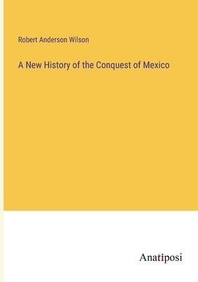A New History of the Conquest of Mexico by Wilson, Robert Anderson