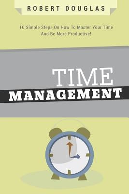 Getting Things Done: Time Management, 10 Simple Steps On How To Master Your Time And Be More Productive! by Douglas, Robert
