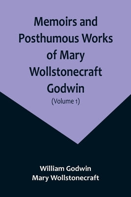 Memoirs and Posthumous Works of Mary Wollstonecraft Godwin (Volume 1) by Godwin, William