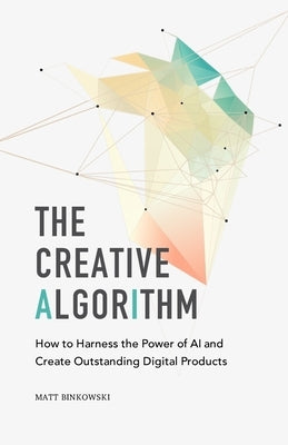 The Creative Algorithm: How to Harness the Power of AI and Create Outstanding Digital Products by Binkowski, Matt