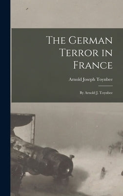 The German Terror in France: By Arnold J. Toynbee by Toynbee, Arnold Joseph