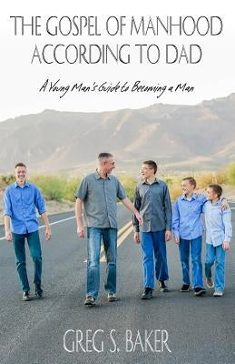 The Gospel of Manhood According to Dad: A Young Man's Guide to Becoming a Man by Baker, Greg S.