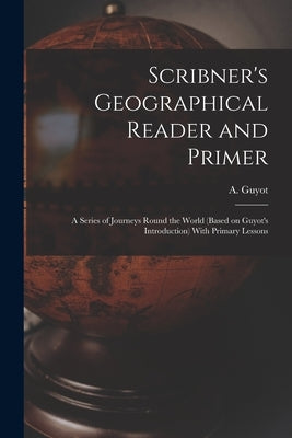 Scribner's Geographical Reader and Primer: A Series of Journeys Round the World (based on Guyot's Introduction) With Primary Lessons by Guyot, A. (Arnold) 1807-1884 Introd