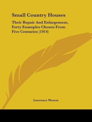 Small Country Houses: Their Repair And Enlargement, Forty Examples Chosen From Five Centuries (1914) by Weaver, Lawrence