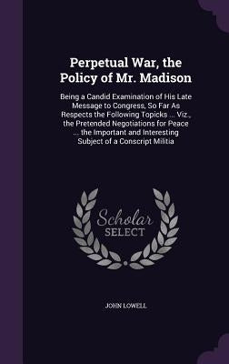 Perpetual War, the Policy of Mr. Madison: Being a Candid Examination of His Late Message to Congress, So Far As Respects the Following Topicks ... Viz by Lowell, John