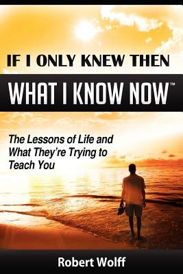 If I Only Knew Then What I Know Now--The Lessons of Life and What They're Trying to Teach You by Wolff, Robert