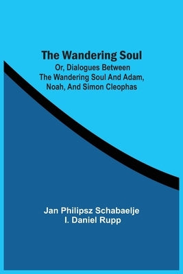 The Wandering Soul: Or, Dialogues Between The Wandering Soul And Adam, Noah, And Simon Cleophas by Schabaelje, Jan Philipsz