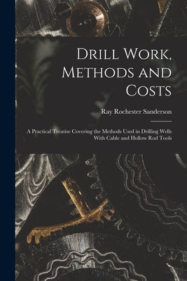 Drill Work, Methods and Costs: A Practical Treatise Covering the Methods Used in Drilling Wells With Cable and Hollow Rod Tools by Sanderson, Ray Rochester