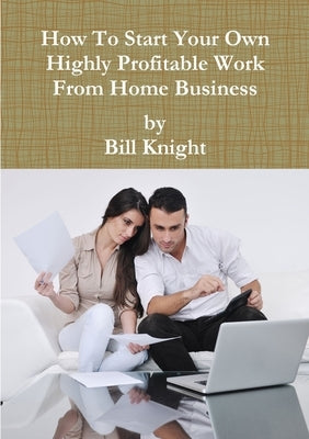 How To Start Your Own Highly Profitable Work From Home Business by Knight, Bill