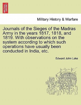 Journals of the Sieges of the Madras Army in the Years 1817, 1818, and 1819. with Observations on the System According to Which Such Operations Have U by Lake, Edward John