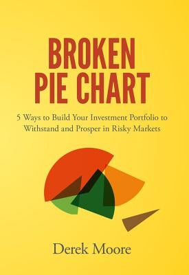 Broken Pie Chart: 5 Ways to Build Your Investment Portfolio to Withstand and Prosper in Risky Markets by Moore, Derek