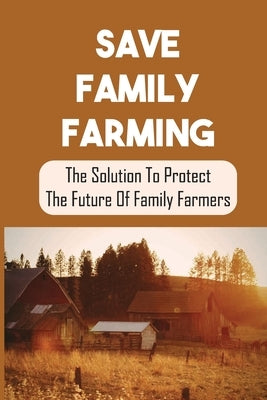 Save Family Farming: The Solution To Protect The Future Of Family Farmers: Small Farms Are Dying by Bisard, Olen