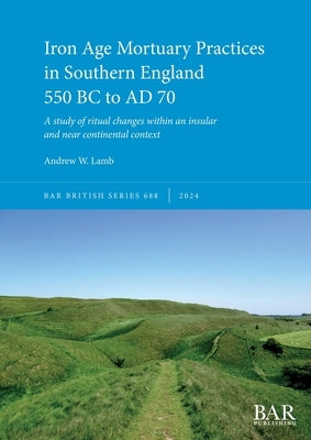 Iron Age Mortuary Practices in Southern England 550 BC to AD 70: A study of ritual changes within an insular and near continental context by Lamb, Andrew W.