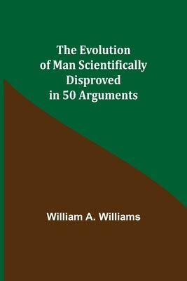 The Evolution of Man Scientifically Disproved in 50 Arguments by A. Williams, William