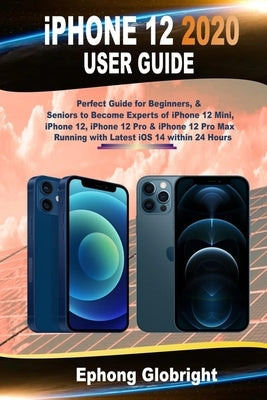 iPhone 12 2020 User Guide: Perfect Guide for Beginners, & Seniors to Become Experts of iPhone 12 Mini, iPhone 12, iPhone 12 Pro & iPhone 12 Pro M by Globright, Ephong