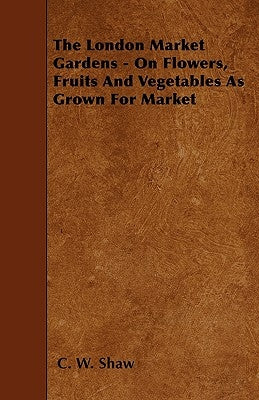 The London Market Gardens - On Flowers, Fruits And Vegetables As Grown For Market by Shaw, C. W.