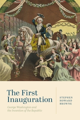 The First Inauguration: George Washington and the Invention of the Republic by Browne, Stephen Howard
