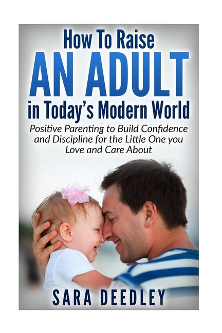 How to Raise in Adult in Today's Modern World: Positive Parenting to Build Confidence and Discipline for the Little One You Love and Care About by Deedley, Sara