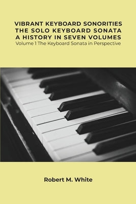 Vibrant Keyboard Sonorities The Solo Keyboard Sonata A History in Seven Volumes: Volume 1 The Keyboard Sonata in Perspective by White, Robert