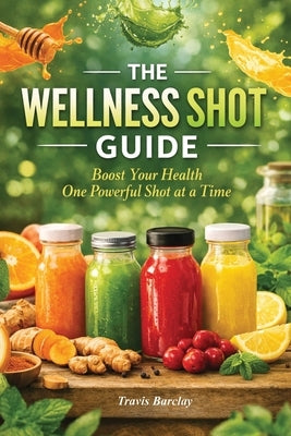 The Wellness Shot Guide: Boost your health one powerful shot at a time by Barclay, Travis