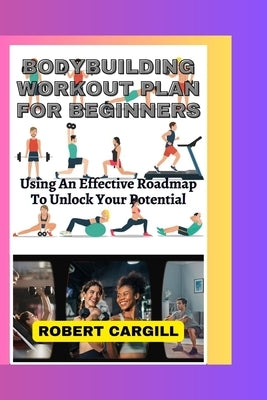 Bodybuilding Workout Plan for Beginners: Using An Effective Roadmap To Unlock Your Potential by Cargill, Robert