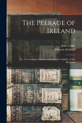 The Peerage of Ireland: or, A Genealogical History of the Present Nobility of That Kingdom; 6 by Lodge, John 1692-1774