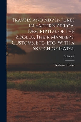 Travels and Adventures in Eastern Africa, Descriptive of the Zoolus, Their Manners, Customs, Etc. Etc. With a Sketch of Natal; Volume 1 by Isaacs, Nathaniel