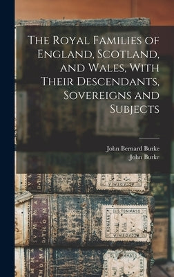 The Royal Families of England, Scotland, and Wales, With Their Descendants, Sovereigns and Subjects by Burke, John