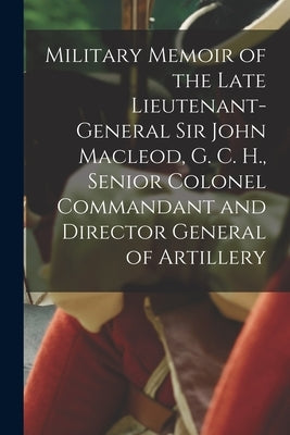 Military Memoir of the Late Lieutenant-General Sir John Macleod, G. C. H., Senior Colonel Commandant and Director General of Artillery [microform] by Anonymous