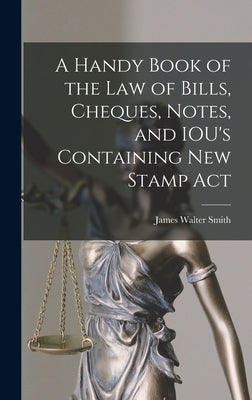 A Handy Book of the Law of Bills, Cheques, Notes, and IOU's Containing New Stamp Act by Smith, James Walter