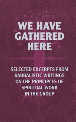 We Have Gathered Here: Selected excerpts from Kabbalistic writings on the principles of spiritual work in the group by Laitman, Michael