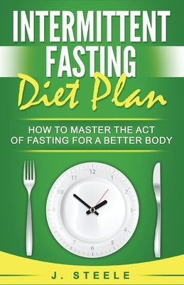 Intermittent Fasting Diet Plan: How to Master the Act of Fasting for a Better Body by Steele, J.
