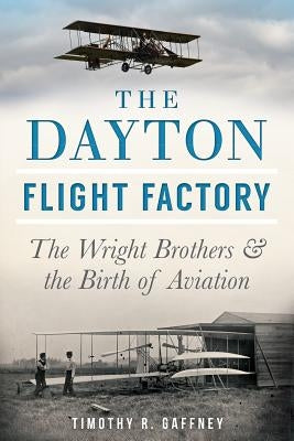 The Dayton Flight Factory: The Wright Brothers & the Birth of Aviation by Gaffney, Timothy R.