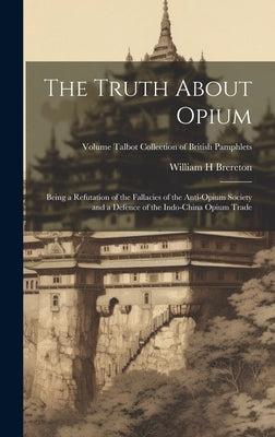 The Truth About Opium: Being a Refutation of the Fallacies of the Anti-Opium Society and a Defence of the Indo-China Opium Trade; Volume Talb by Brereton, William H.