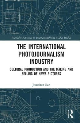 The International Photojournalism Industry: Cultural Production and the Making and Selling of News Pictures by Ilan, Jonathan
