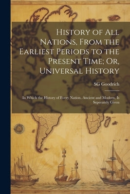 History of All Nations, From the Earliest Periods to the Present Time; Or, Universal History: In Which the History of Every Nation, Ancient and Modern by Goodrich, Sg