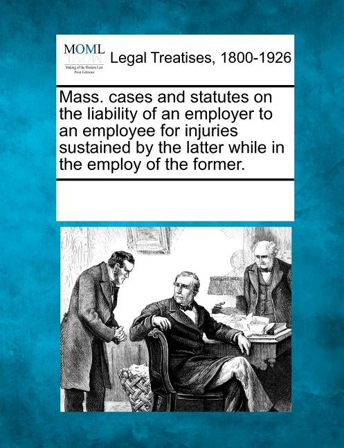 Mass. Cases and Statutes on the Liability of an Employer to an Employee for Injuries Sustained by the Latter While in the Employ of the Former. by Multiple Contributors