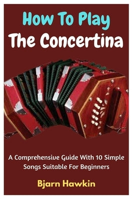 How To Play The Concertina: A Comprehensive Guide With 10 Simple Songs Suitable For Beginners by Hawkin, Bjarn