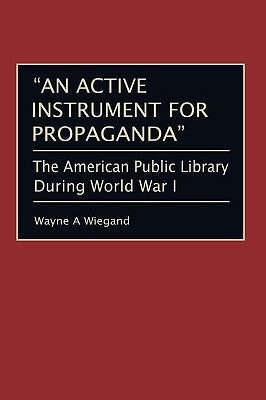 An Active Instrument for Propaganda: The American Public Library During World War I by Wiegand, Wayne A.