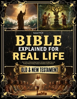 The Bible Explained for Real Life: Clear Guide to Understanding Scripture, Starting in the Right Place, and Reading Without Feeling Confused, Intimida by Wroft, Samuel